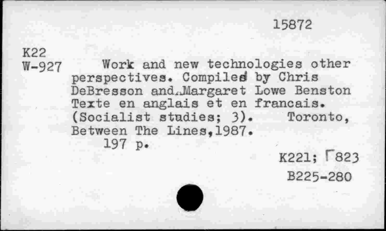 ﻿15872
K22
W-927 Work and new technologies other perspectives. Compiled by Chris DeBresson andx JIargare t Lowe Bens ton Texte en anglais et en francais. (Socialist studies; 3). Toronto, Between The Lines,1987.
197 p.
K221; T823
B225-280